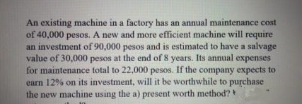 An existing machine in a factory has an annual maintenance cost
of 40,000 pesos. A new and more efficient machine will require
an investment of 90,000 pesos and is estimated to have a salvage
value of 30,000 pesos at the end of 8 years. Its annual expenses
for maintenance total to 22,000 pesos. If the company expects to
earn 12% on its investment, will it be worthwhile to purchase
the new machine using the a) present worth method?
