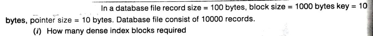 In a database file record size
= 100 bytes, block size = 1000 bytes key = 10
%3D
%3D
bytes, pointer size
= 10 bytes. Database file consist of 10000 records.
(i) How many dense index blocks required
