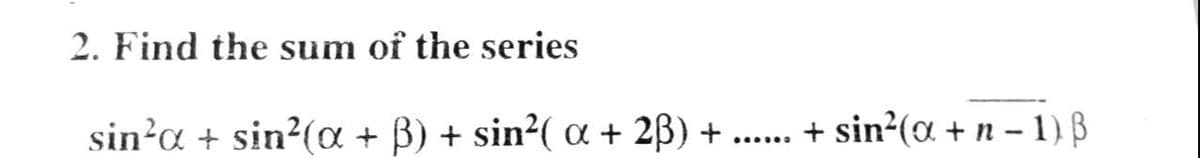 2. Find the sum of the series
sin?a + sin²(¤ + B) + sin2( a + 2B) +
+ sin?(a + n - 1) B
......
