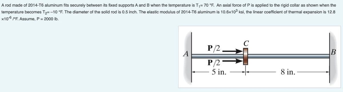 A rod made of 2014-T6 aluminum fits securely between its fixed supports A and B when the temperature is T1= 70 °F. An axial force of P is applied to the rigid collar as shown when the
temperature becomes T2= -10 °F. The diameter of the solid rod is 0.5 inch. The elastic modulus of 2014-T6 aluminum is 10.6x103 ksi, the linear coefficient of thermal expansion is 12.8
x106 /°F. Assume, P = 2000 Ib.
C
P/2
A
В
P/2
5 in.
8 in.
