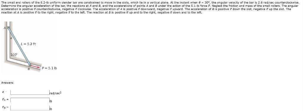 The small end rollers of the 6.2-lb uniform slender bar are constrained to move in the slots, which lie in a vertical plane. At the instant when e = 30°, the angular velocity of the bar is 2.6 rad/sec counterclockwise.
Determine the angular acceleration of the bar, the reactions at A and B, and the accelerations of points A and B under the action of the 5.1-lb force P. Neglect the friction and mass of the small rollers. The angular
acceleration is positive if counterclockwise, negative if clockwise. The acceleration of A is positive if downward, negative if upward. The acceleration of B is positive if down the slot, negative if up the slot. The
reaction at A Is positive If to the right, negative If to the left. The reaction at 8 Is positive If up and to the right, negative If down and to the left.
L= 5.2 ft
107
P= 5.1 lb
Answers:
Jad/sec?
F =
Fg =
