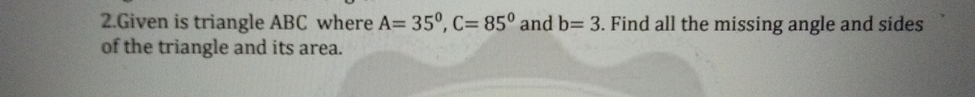 2.Given is triangle ABC where A= 35°, C= 85° and b= 3. Find all the missing angle and sides
of the triangle and its area.
