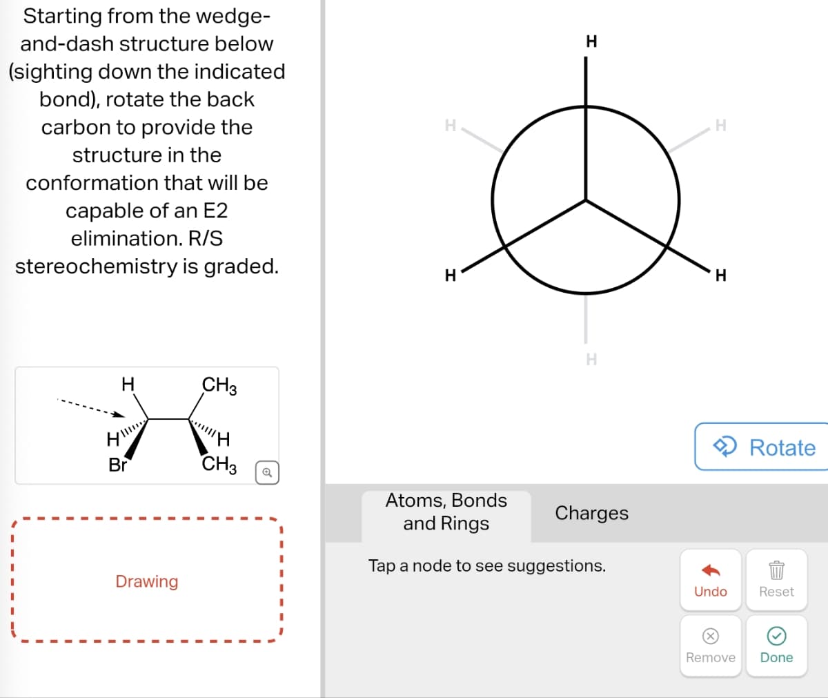 Starting from the wedge-
and-dash structure below
(sighting down the indicated
bond), rotate the back
carbon to provide the
structure in the
conformation that will be
capable of an E2
elimination. R/S
stereochemistry is graded.
H
CH3
H
H
H
H
Br
CH3
Atoms, Bonds
and Rings
Charges
Drawing
Tap a node to see suggestions.
H
H
Rotate
Undo
Reset
Remove
Done