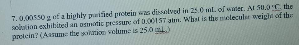 7.0.00550 g of a highly purified protein Was
solution exhibited an osmotic pressure of 0.00157 atm. What is the molecular weight of the
protein? (Assume the solution volume is 25.0 mL.)
wwww
