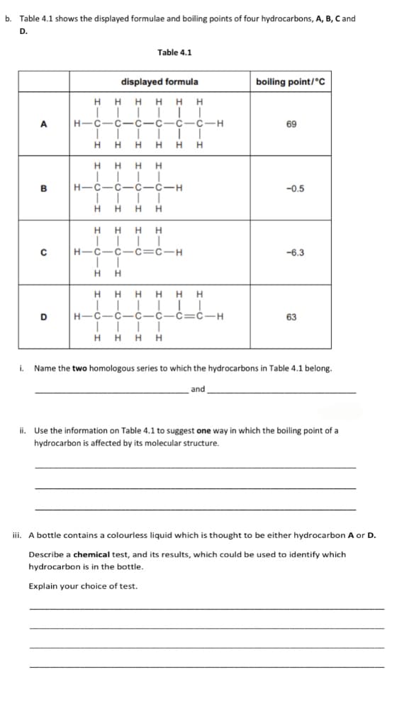 b. Table 4.1 shows the displayed formulae and boiling points of four hydrocarbons, A, B, C and
D.
A
B
с
D
Table 4.1
displayed formula
HHHHHH
||||||
H-C-C-C-C-C-C-H
H
1
H H H H H
HHHH
H-C-C-C-C-H
I II
H HHH
HHHH
HIC-CIC=C-H
1
H H
H H HHHH
I
H-C-C-C-C-C-C-H
||||
HHHH
boiling point/°C
69
-0.5
-6.3
63
i. Name the two homologous series to which the hydrocarbons in Table 4.1 belong.
and
ii. Use the information on Table 4.1 to suggest one way in which the boiling point of a
hydrocarbon is affected by its molecular structure.
iii. A bottle contains a colourless liquid which is thought to be either hydrocarbon A or D.
Describe a chemical test, and its results, which could be used to identify which
hydrocarbon is in the bottle.
Explain your choice of test.