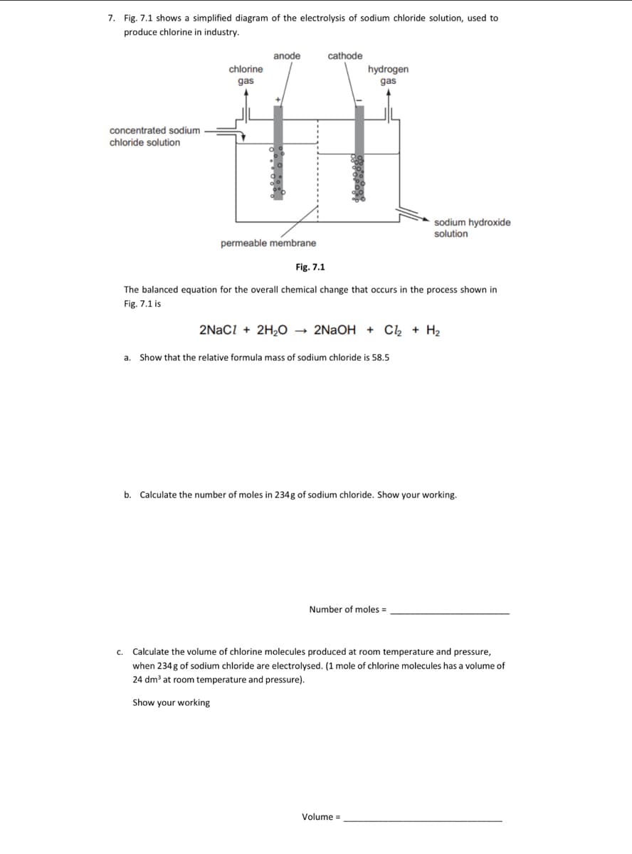 7. Fig. 7.1 shows a simplified diagram of the electrolysis of sodium chloride solution, used to
produce chlorine in industry.
concentrated sodium
chloride solution
anode
cathode
gas
111
chlorine
gas
permeable membrane
hydrogen
Fig. 7.1
The balanced equation for the overall chemical change that occurs in the process shown in
Fig. 7.1 is
2NaCl + 2H₂O → 2NaOH + Cl₂ + H₂
a. Show that the relative formula mass of sodium chloride is 58.5
sodium hydroxide
solution
b. Calculate the number of moles in 234g of sodium chloride. Show your working.
Number of moles=
Volume=
c. Calculate the volume of chlorine molecules produced at room temperature and pressure,
when 234g of sodium chloride are electrolysed. (1 mole of chlorine molecules has a volume of
24 dm³ at room temperature and pressure).
Show your working