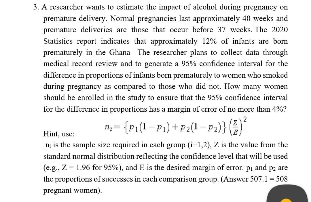 3. A researcher wants to estimate the impact of alcohol during pregnancy on
premature delivery. Normal pregnancies last approximately 40 weeks and
premature deliveries are those that occur before 37 weeks. The 2020
Statistics report indicates that approximately 12% of infants are born
prematurely in the Ghana The researcher plans to collect data through
medical record review and to generate a 95% confidence interval for the
difference in proportions of infants born prematurely to women who smoked
during pregnancy as compared to those who did not. How many women
should be enrolled in the study to ensure that the 95% confidence interval
for the difference in proportions has a margin of error of no more than 4%?
2
n; = {P1(1-P1)+ P2(1– 2)}(
Hint, use:
E
ni is the sample size required in each group (i=1,2), Z is the value from the
standard normal distribution reflecting the confidence level that will be used
1.96 for 95%), and E is the desired margin of error. pi and p2 are
(e.g., Z
the proportions of successes in each comparison group. (Answer 507.1 = 508
pregnant women).
