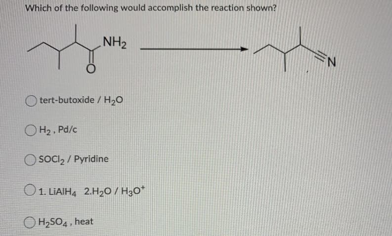 Which of the following would accomplish the reaction shown?
NH2
N.
tert-butoxide / H2O
O H2 , Pd/c
SOCI2 / Pyridine
O1. LIAIH4 2.H2O / H3O*
O H2SO4, heat
