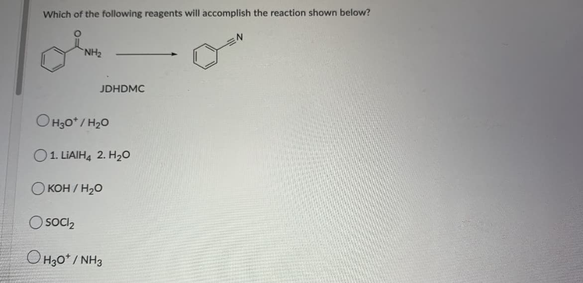 Which of the following reagents will accomplish the reaction shown below?
`NH2
JDHDMC
O H3o* / H20
O1. LIAIH4 2. H20
O KOH / H20
O soci,
O H30* / NH3
