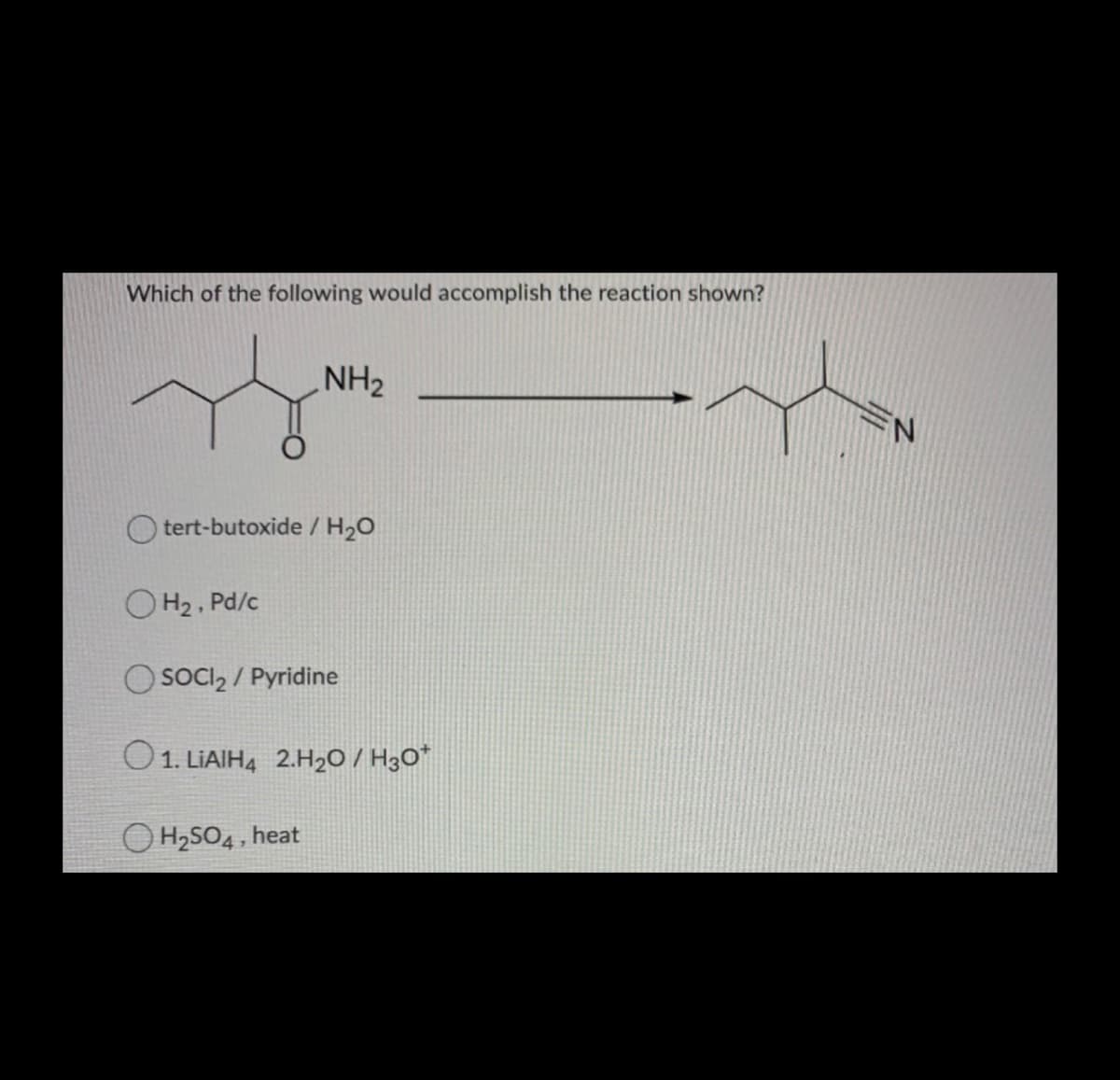 Which of the following would accomplish the reaction shown?
NH2
O tert-butoxide / H20
O H2 , Pd/c
O SOCI, / Pyridine
O1. LIAIH4 2.H2O / H3O*
O H2SO4, heat
