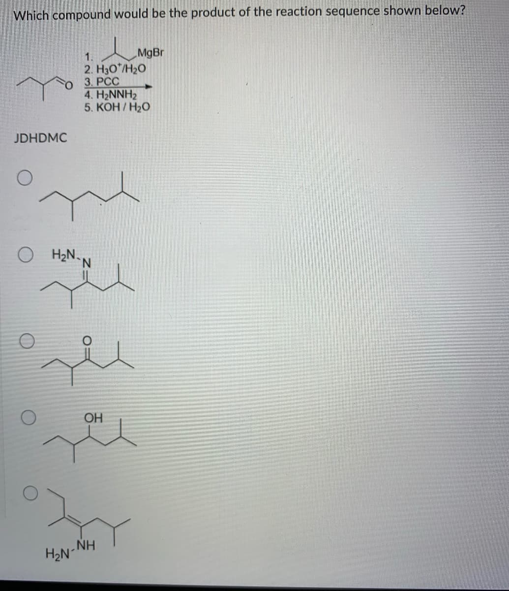 Which compound would be the product of the reaction sequence shown below?
MgBr
2. H30*/H20
3. РСС
4. H2NNH2
5. КОН / Н2О
1.
JDHDMC
H2N.
N.
OH
NH
H2N
