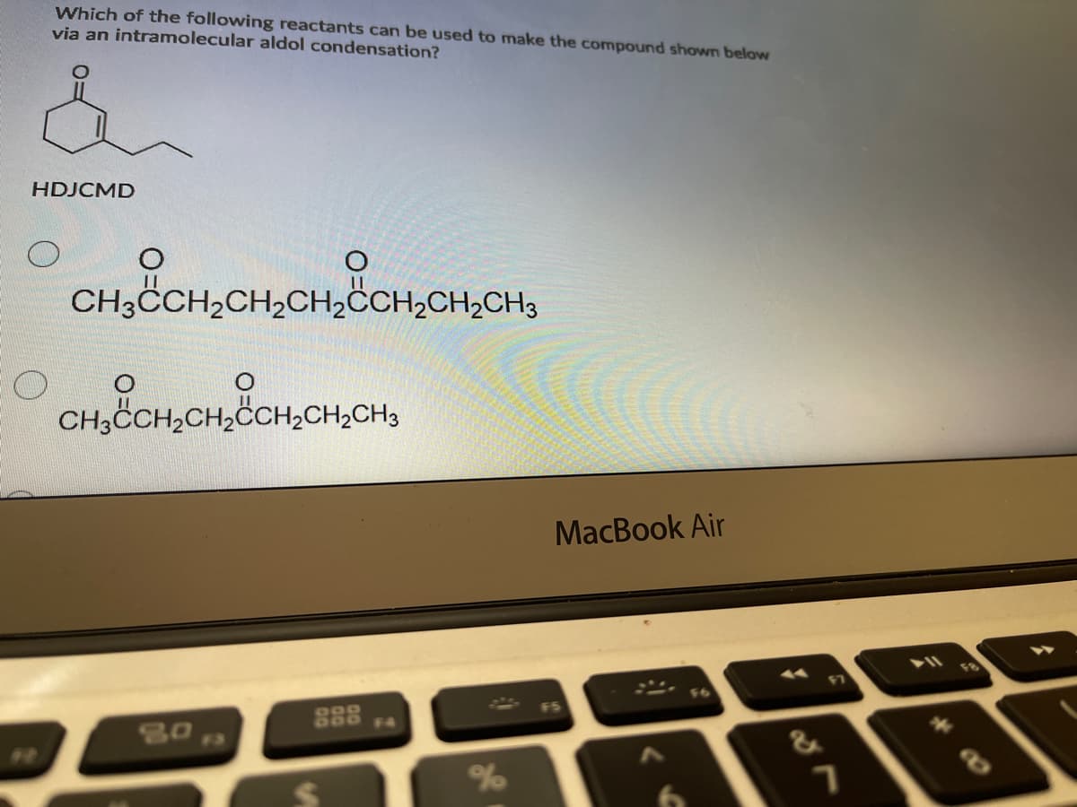 Which of the following reactants can be used to make the compound shown below
via an intramolecular aldol condensation?
HDJCMD
CH3ČCH,CH,CH,ČCH,CH;CH3
CH3CH,CH,CCH,CH,CH3
MacBook Air
F8
F3
&
