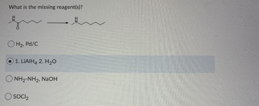 What is the missing reagent(s)?
OH2, Pd/C
1. LIAIH4 2. H20
O NH2-NH2, NaOH
SOCI2
