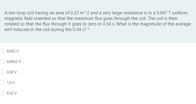 A ten-loop coil having an area of 0.23 m^2 and a very large resistance is in a 0.047 T uniform
magnetic field oriented so that the maximum flux goes through the coil. The coil is then
rotated so that the flux through it goes to zero in 0.34 s. What is the magnitude of the average
emf induced in the coil during the 0.34 s? *
0.032 V
0.0032 V
0.00 V
O 1.0 V
0.32 V
