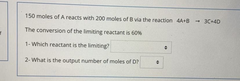 150 moles of A reacts with 200 moles of B via the reaction 4A+B
-3C+4D
The conversion of the limiting reactant is 60%
f
1- Which reactant is the limiting?
2- What is the output number of moles of D?
