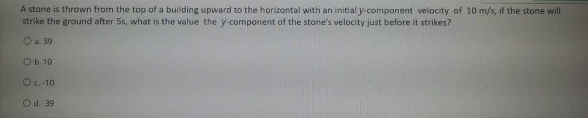 A stone is thrown from the top of a building upward to the horizontal with an initial y-component velocity of 10 m/s, if the stone will
strike the ground after 5s, what is the value the y-component of the stone's velocity just before it strikes?
O a. 39
Ob. 10
Oc.-10
Od.-39
