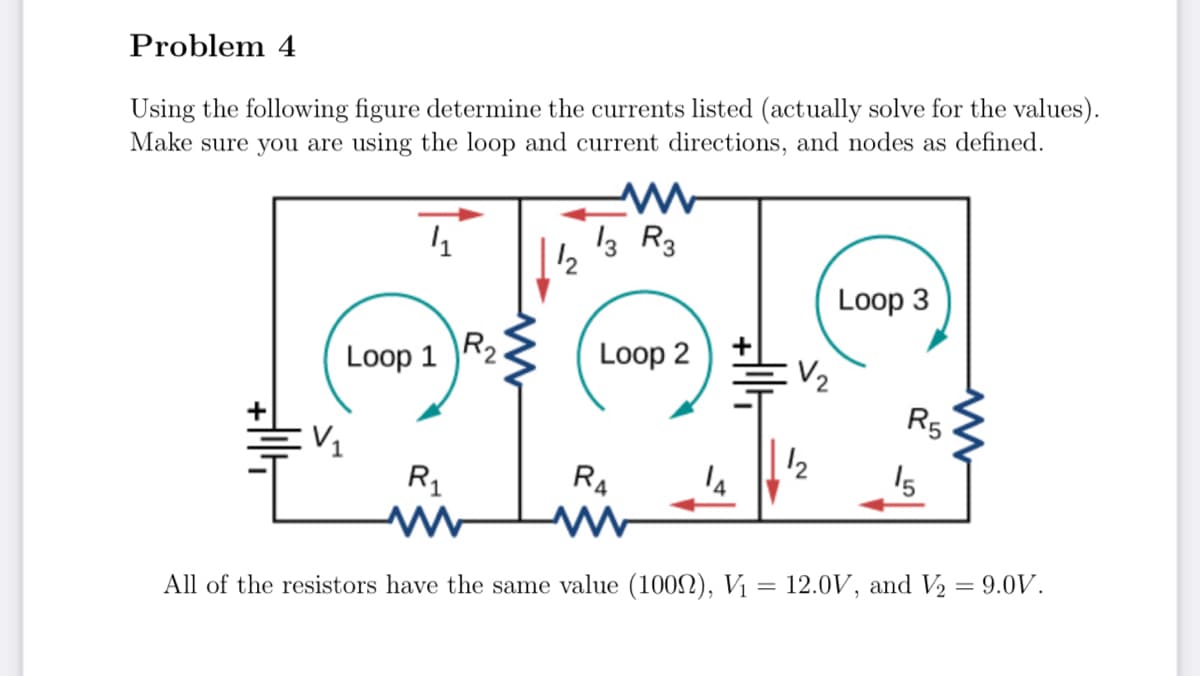 Problem 4
Using the following figure determine the currents listed (actually solve for the values).
Make sure you are using the loop and current directions, and nodes as defined.
4₁
Loop 1
V₁
R₁
R₂
12
13 R3
Loop 2
RA
V₂
1₂
Loop 3
R5
15
All of the resistors have the same value (1002), V₁ = 12.0V, and V₂ = 9.0V.