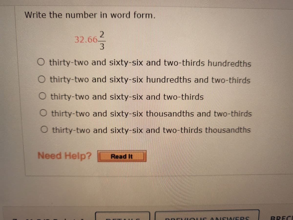 Write the number in word form.
32.66.
3
O thirty-two and sixty-six and two-thirds hundredths
O thirty-two and sixty-six hundredths and two-thirds
O thirty-two and sixty-six and two-thirds
O thirty-two and sixty-six thousandths and two-thirds
O thirty-two and sixty-six and two-thirds thousandths
Need Help?
Read It
ANSWVERS
BRECE
