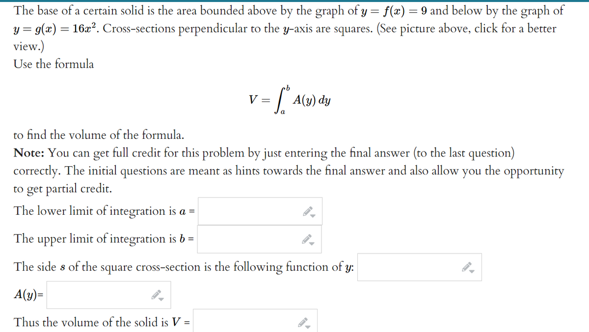 The base of a certain solid is the area bounded above by the graph of y = f(x) = 9 and below by the graph of
y = g(x) = 16x². Cross-sections perpendicular to the y-axis are squares. (See picture above, click for a better
view.)
Use the formula
%3D
| A(4) dy
V =
to find the volume of the formula.
Note: You can get full credit for this problem by just entering the final answer (to the last question)
correctly. The initial questions are meant as hints towards the final answer and also allow you the opportunity
to get partial credit.
The lower limit of integration is a =
The upper limit of integration is b
The side s of the square cross-section is the following function of y:
A(y)=
Thus the volume of the solid is V =
