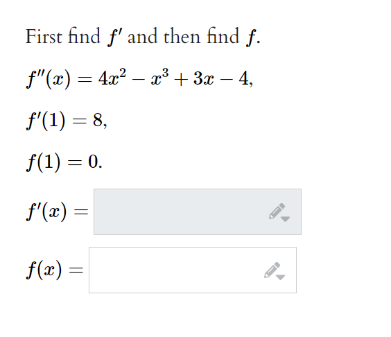 First find f' and then find f.
f"(x) = 4x? – x³ + 3x – 4,
-
f'(1) = 8,
f(1) = 0.
f'(x) =
f(x) =
