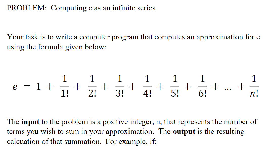 PROBLEM: Computing e as an infinite series
Your task is to write a computer program that computes an approximation for e
using the formula given below:
1
+
1!
1
1
1
1
1
e = 1 +
+ ... +
6!
-
-
-
2!
3!
4!
5!
п!
The input to the problem is a positive integer, n, that represents the number of
terms you wish to sum in your approximation. The output is the resulting
calcuation of that summation. For example, if:
+
+
