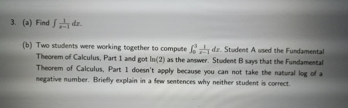 3. (a) Find dr.
(b) Two students were working together to compute
dx. Student A used the Fundamental
Theorem of Calculus, Part 1 and got In(2) as the answer. Student B says that the Fundamental
Theorem of Calculus, Part 1 doesn't apply because you can not take the natural log of a
negative number. Briefly explain in a few sentences why neither student is correct.
