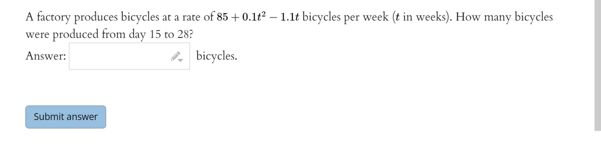A factory produces bicycles at a rate of 85 + 0.1t? – 1.lt bicycles per week (t in weeks). How many bicycles
were produced from day 15 to 28?
8, bicycles.
Answer:
Submit answer
