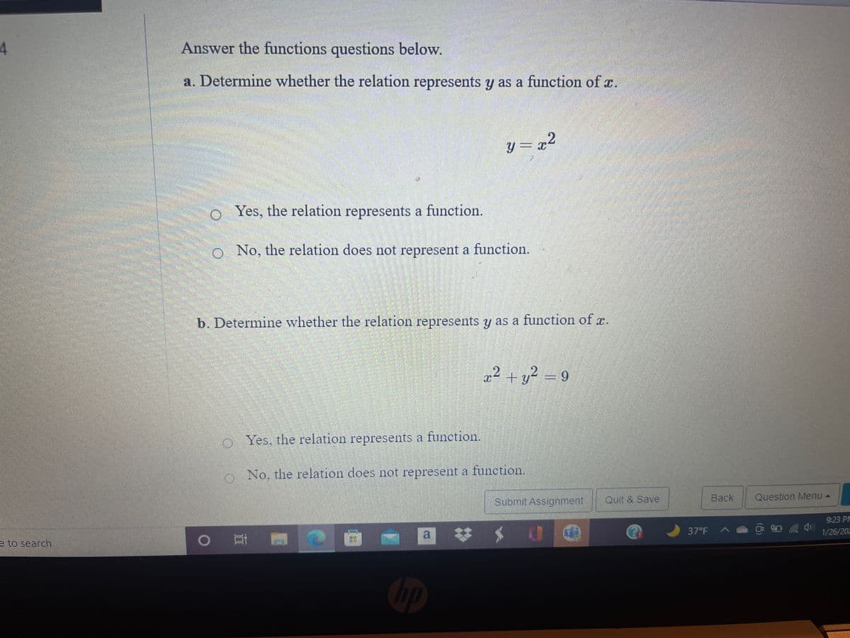 4
Answer the functions questions below.
a. Determine whether the relation represents y as a function of r.
y = x2
O Yes, the relation represents a function.
o No, the relation does not represent a function.
b. Determine whether the relation represents y as a function of r.
22 + y? = 9
o Yes, the relation represents a function.
o No, the relation does not represent a function.
Submit Assignment
Quit & Save
Back
Question Menu -
9:23 PM
e to search
a
37°F
1/26/202
