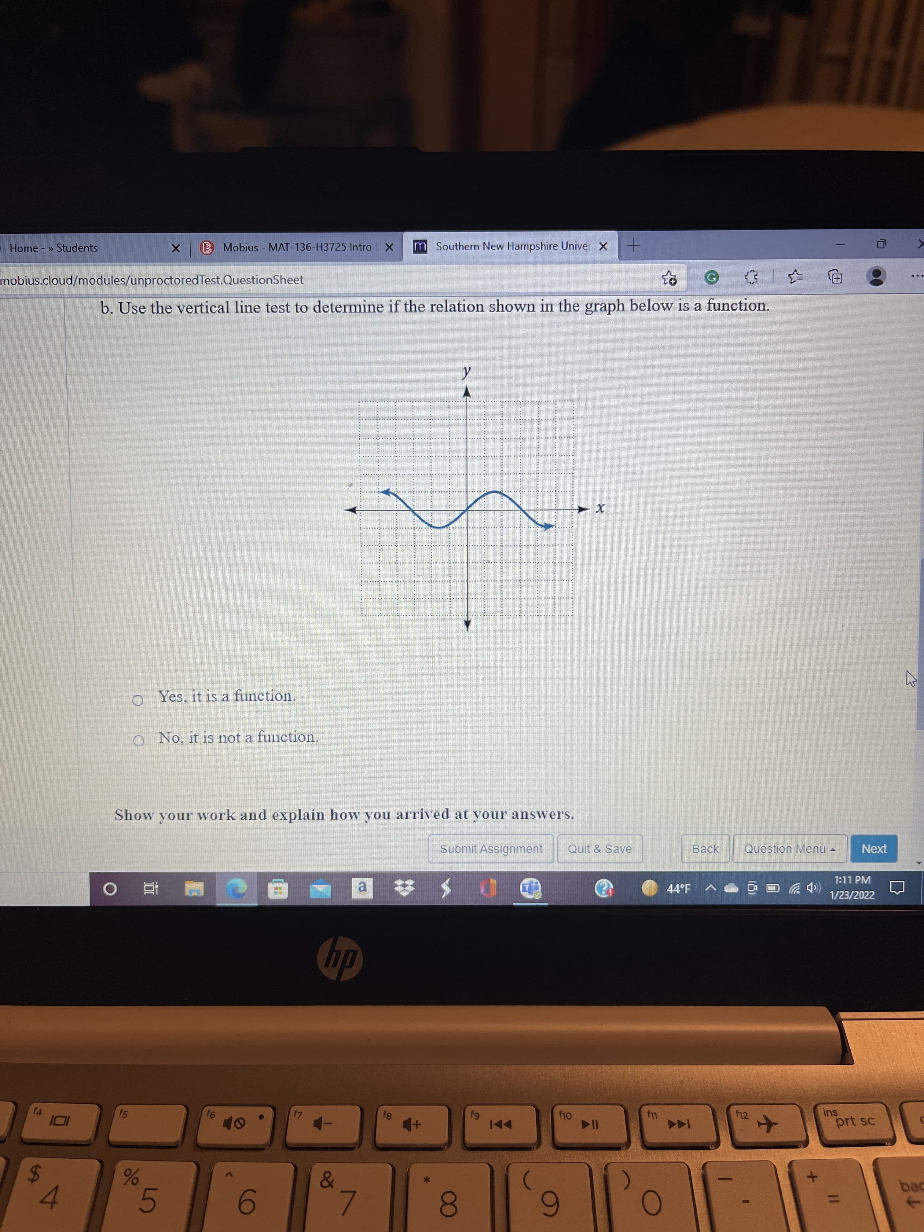 986
'5
%24
B Mobius - MAT-136-H3725 Intro X
m Southern New Hampshire Univer X
Home » Students
中
mobius.cloud/modules/unproctored Test.QuestionSheet
b. Use the vertical line test to determine if the relation shown in the graph below is a function.
o Yes, it is a function.
o No. it is not a function.
Show your work and explain how you arrived at your answers.
Submit Assignment
Quit & Save
Question Menu -
Next
1:11 PM
a
44°F
(CD ツ
1/23/2022
直。
dy
ins
prt sc
f4
f12
1A4
I0I
)
bac
->
8.
6
6-
7.
