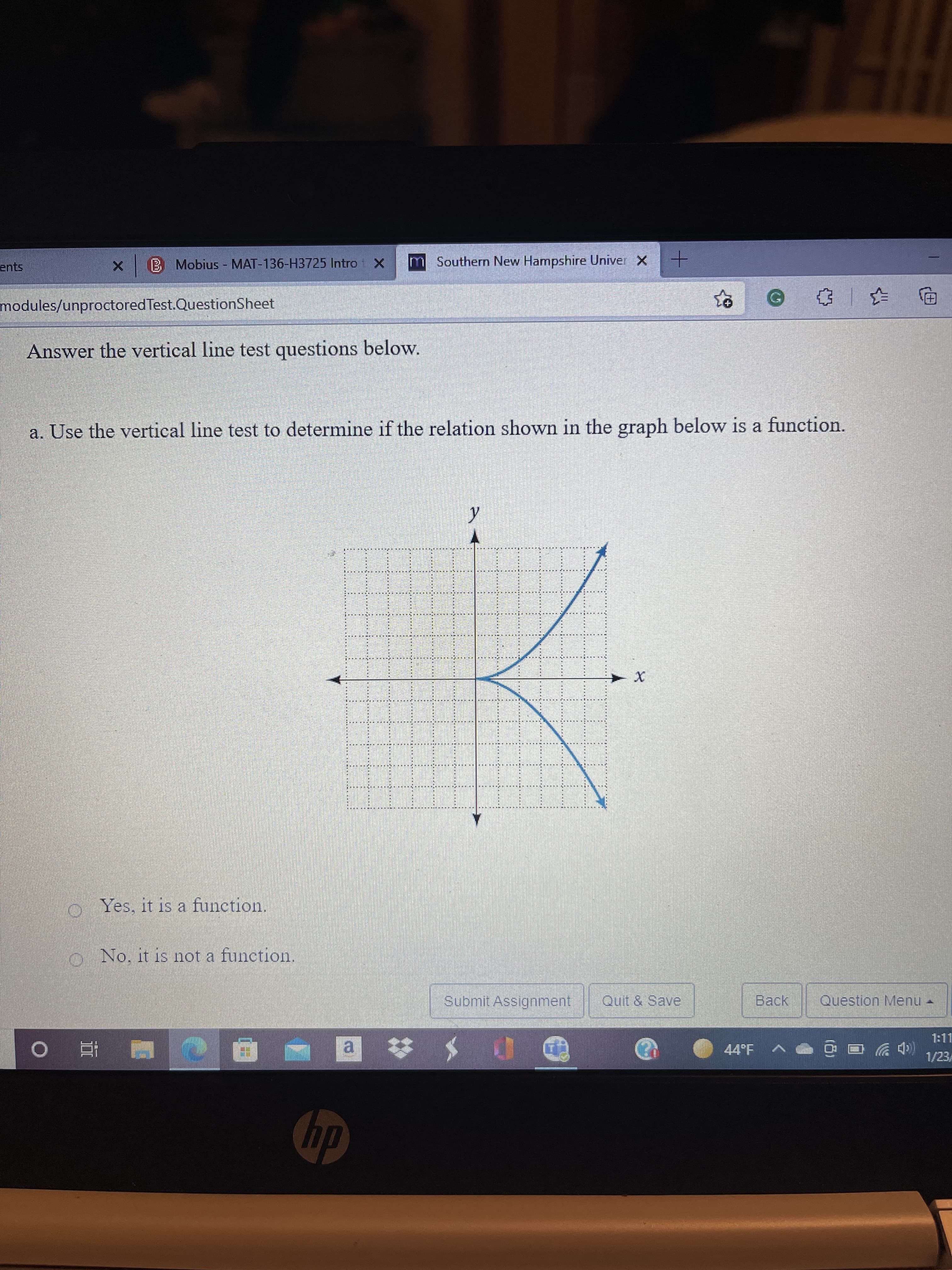 ents
B Mobius - MAT-136-H3725 Intro 1 X
m Southern New Hampshire Univer X
modules/unproctored Test.QuestionSheet
Answer the vertical line test questions below.
a. Use the vertical line test to determine if the relation shown in the graph below is a function.
Yes, it is a function.
ONo. it is not a function.
Submit Assignment
Quit & Save
Back
Question Menu -
1:11
44°F
al
1/23
■ 童 0

