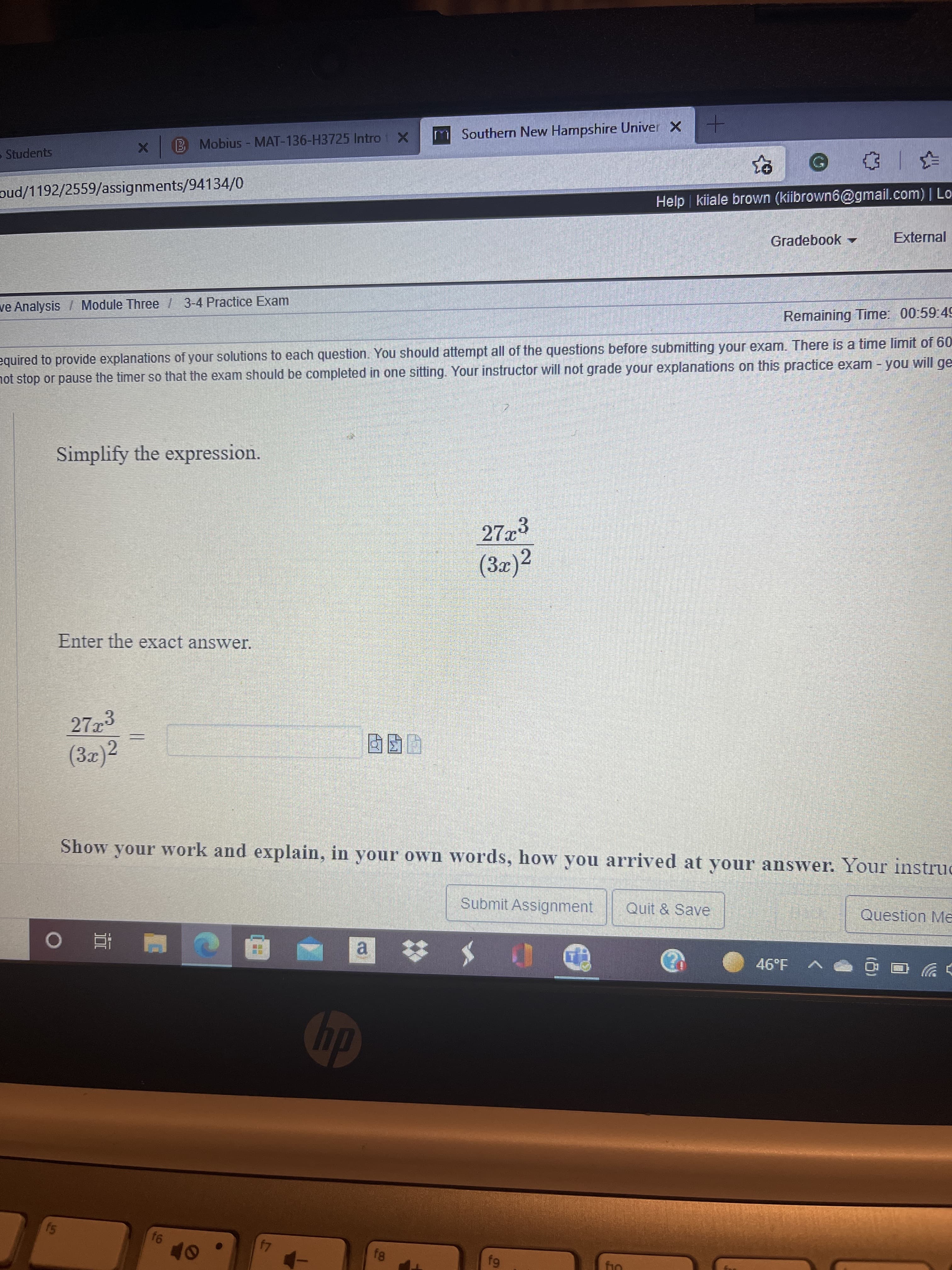 B Mobius - MAT-136-H3725 Intro X
m Southern New Hampshire Univer X
Students
oud/1192/2559/assignments/94134/0
Help kiiale brown (kiibrown6@gmail.com) | Lo
Gradebook
External
ve Analysis / Module Three 3-4 Practice Exam
Remaining Time: 00:59:49
equired to provide explanations of your solutions to each question. You should attempt all of the questions before submitting your exam. There is a time limit of 60
not stop or pause the timer so that the exam should be completed in one sitting. Your instructor will not grade your explanations on this practice exam - you will ge
Simplify the expression.
27x3
(3x)²
Enter the exact answer.
273
(3z)2
Show your work and explain, in your own words, how you arrived at your answer. Your instruc
Submit Assignment
Quit & Save
Question Me
a.
61
