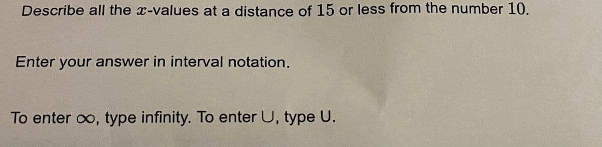 Describe all the x-values at a distance of 15 or less from the number 10.
Enter your answer in interval notation.
To enter oo, type infinity. To enter U, type U.