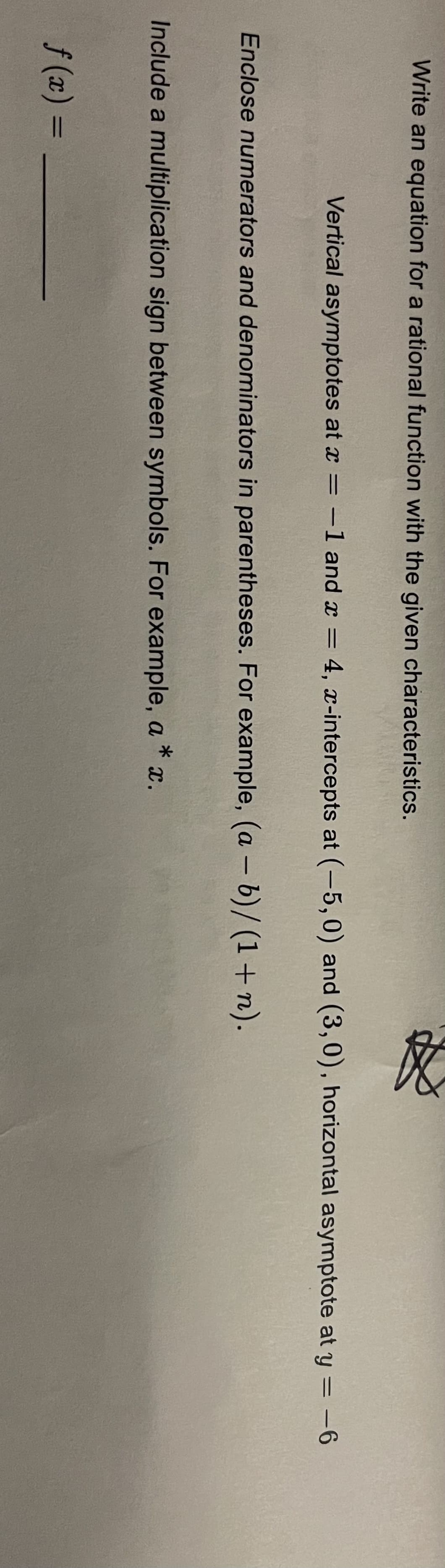 Write an equation for a rational function with the given characteristics.
Enclose numerators and denominators in parentheses. For example, (a - b)/(1+n).
Vertical asymptotes at x = -1 and x = 4, x-intercepts at (-5,0) and (3,0), horizontal asymptote at y = -6
Include a multiplication sign between symbols. For example, a * x.
f(x) =
A