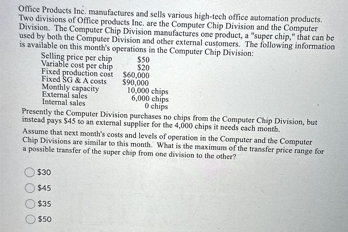 Office Products Inc. manufactures and sells various high-tech office automation products.
Two divisions of Office products Inc. are the Computer Chip Division and the Computer
Division. The Computer Chip Division manufactures one product, a "super chip," that can be
used by both the Computer Division and other external customers. The following information
is available on this month's operations in the Computer Chip Division:
Selling price per chip
Variable cost per chip
Fixed production cost
Fixed SG & A costs
Monthly capacity
External sales
Internal sales
$50
$20
$60,000
$90,000
$30
$45
$35
$50
10,000 chips
6,000 chips
0 chips
Presently the Computer Division purchases no chips from the Computer Chip Division, but
instead pays $45 to an external supplier for the 4,000 chips it needs each month.
Assume that next month's costs and levels of operation in the Computer and the Computer
Chip Divisions are similar to this month. What is the maximum of the transfer price range for
a possible transfer of the super chip from one division to the other?