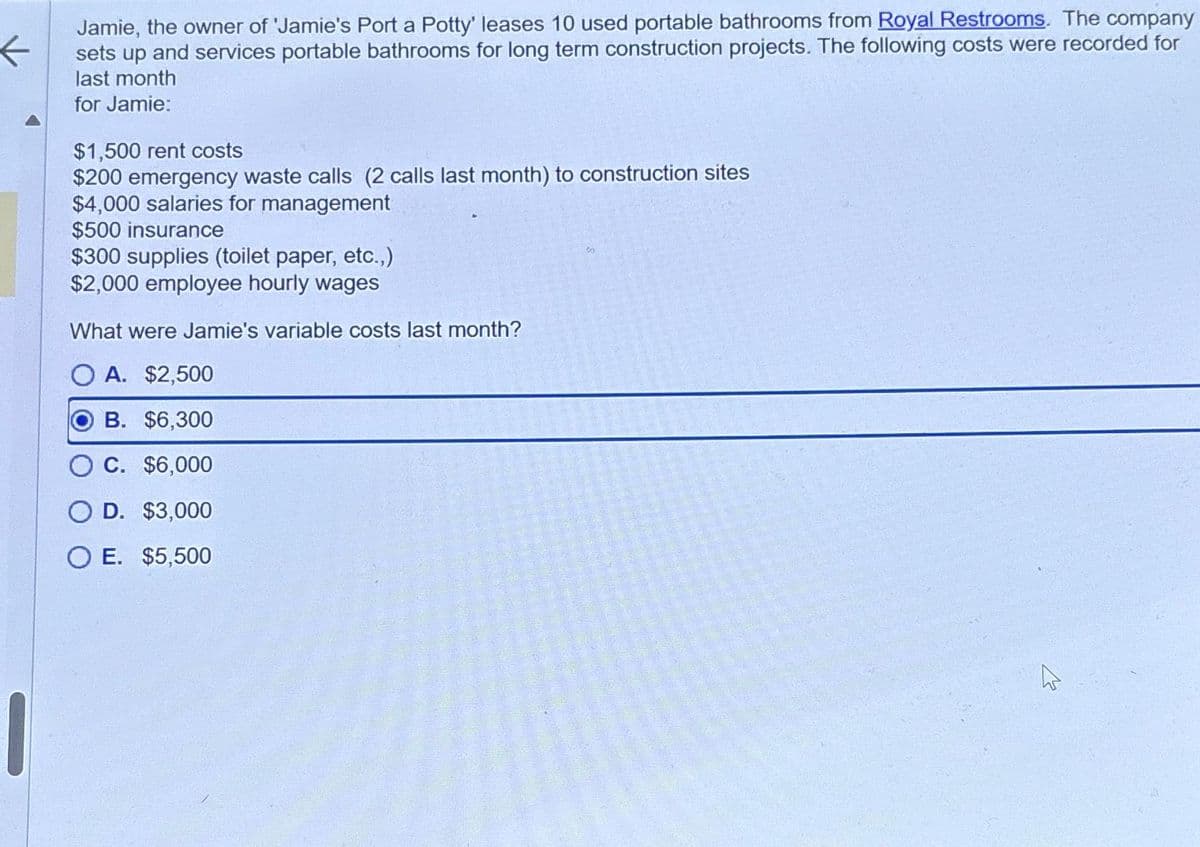 K
|
Jamie, the owner of 'Jamie's Port a Potty' leases 10 used portable bathrooms from Royal Restrooms. The company
sets up and services portable bathrooms for long term construction projects. The following costs were recorded for
last month
for Jamie:
$1,500 rent costs
$200 emergency waste calls (2 calls last month) to construction sites
$4,000 salaries for management
$500 insurance
$300 supplies (toilet paper, etc.,)
$2,000 employee hourly wages
What were Jamie's variable costs last month?
O A. $2,500
B. $6,300
C. $6,000
O D. $3,000
O E. $5,500
06
پر