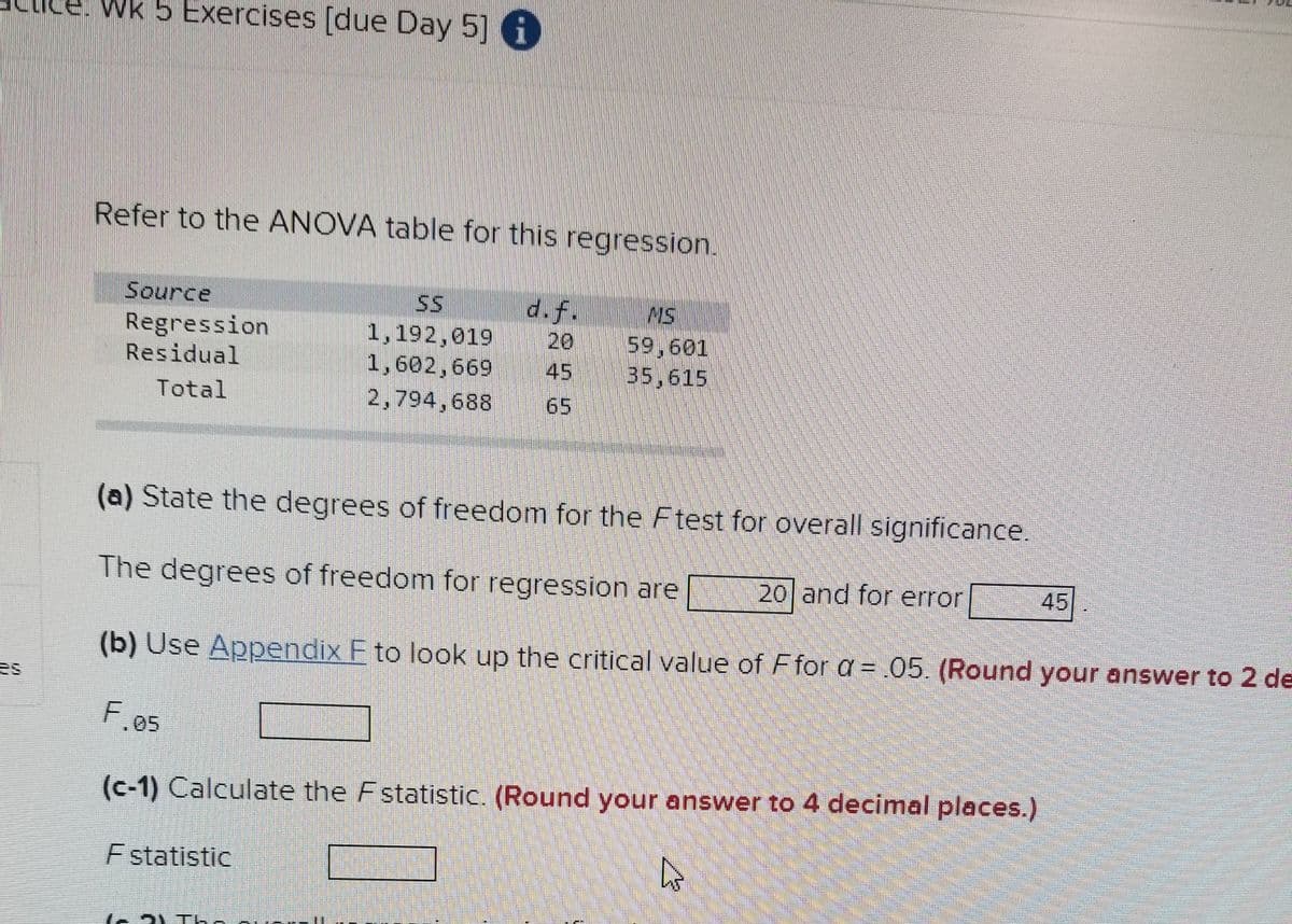 Wk 5 Exercises [due Day 5] i
Refer to the ANOVA table for this regression.
Source
d.f.
20
45
SS
MS
Regression
Residual
1,192,019
1,602,669
59,601
35,615
Total
2,794,688
65
(a) State the degrees of freedom for the F test for overall significance.
The degrees of freedom for regression are
20 and for error
45
(b) Use Appendix F to look up the critical value of Ffor a = .05. (Round your answer to 2 de
es
05
(c-1) Calculate the Fstatistic. (Round your answer to 4 decimal places.)
F statistic
