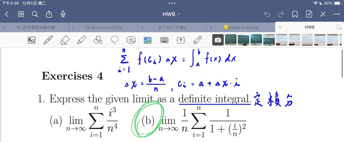 下午4:59 12月5日 週二
< 88 Q
X
10_研究類型&資料庫
X SETpracticum2023
Exercises 4
(a) lim
n→∞
i=1
☆.
HW8 ×
NA
9-1 SET (X¹)
T
b- a
O
n
{ flo₂) ax = So fix) dx
i=1
OX
^x=
n I
1. Express the given limit as a definite integral.
η
n
Στρ
1
(b) im
n→∞ N 1 + ( 1 ) ²
2
i=1
Heart Checklist
Ci
=a+sxi
3 154
*
+
P
HW8
82%
●●●