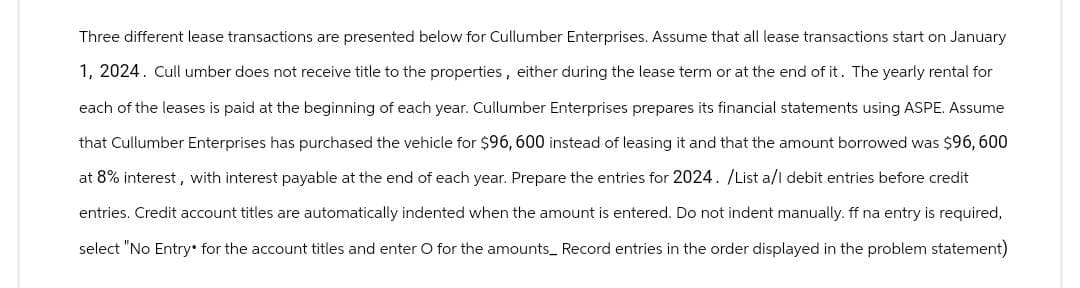 Three different lease transactions are presented below for Cullumber Enterprises. Assume that all lease transactions start on January
1, 2024. Cull umber does not receive title to the properties, either during the lease term or at the end of it. The yearly rental for
each of the leases is paid at the beginning of each year. Cullumber Enterprises prepares its financial statements using ASPE. Assume
that Cullumber Enterprises has purchased the vehicle for $96, 600 instead of leasing it and that the amount borrowed was $96,600
at 8% interest, with interest payable at the end of each year. Prepare the entries for 2024. /List a/l debit entries before credit
entries. Credit account titles are automatically indented when the amount is entered. Do not indent manually. ff na entry is required,
select "No Entry for the account titles and enter O for the amounts_ Record entries in the order displayed in the problem statement)