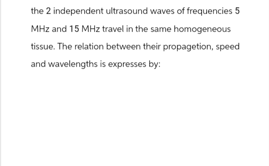 the 2 independent ultrasound waves of frequencies 5
MHz and 15 MHz travel in the same homogeneous
tissue. The relation between their propagetion, speed
and wavelengths is expresses by: