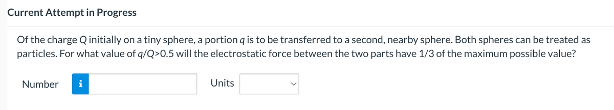 Current Attempt in Progress
Of the charge Q initially on a tiny sphere, a portion q is to be transferred to a second, nearby sphere. Both spheres can be treated as
particles. For what value of q/Q>0.5 will the electrostatic force between the two parts have 1/3 of the maximum possible value?
Number
i
Units