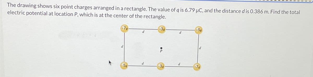 The drawing shows six point charges arranged in a rectangle. The value of q is 6.79 µC, and the distance d is 0.386 m. Find the total
electric potential at location P, which is at the center of the rectangle.
+7g
d
5g
d
+3q
3q
d