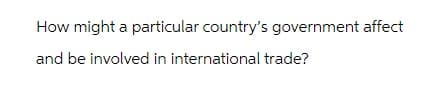 How might a particular country's government affect
and be involved in international trade?