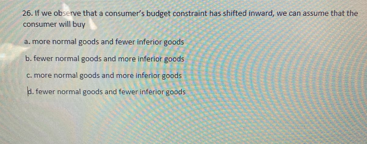 26. If we observe that a consumer's budget constraint has shifted inward, we can assume that the
consumer will buy
a. more normal goods and fewer inferior goods
b. fewer normal goods and more inferior goods
C. more normal goods and more inferior goods
d. fewer normal goods and fewer inferior goods
