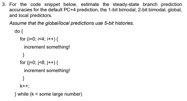 3. For the code snippet below, estimate the steady-state branch prediction
accuracies for the default PC+4 prediction, the 1-bit bimodal, 2-bit bimodal, global,
and local predictors.
Assume that the global/local predictions use 5-bit histories.
do {
for (i=0; i<4; i++){
increment something!
}
for (j=0; j<8; j++){
increment something!
}
k++;
} while (k < some large number)
