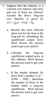 3. Suppose that the industry is a
constant cost industry and entry
and exit of firms are allowed.
Assume the firm's long-run
cost function is given by
LC =g'-0.2g' + 4q .
a. Identify the most efficient
plant size for the firm in the
long-run by calculating the
equilibrium output level.
Brief discuss the process
used to get your answer.
b. Calculate the long-run
equilibrium market price in
this industry. Brief discuss
the process used to get your
answer.
c. If the market demand for
these firm's product is Q =
8,000 - 200p", determine
the number of firms in the
market under a long-run
equilibrium. Brief discuss
the process used to get your
answer.
