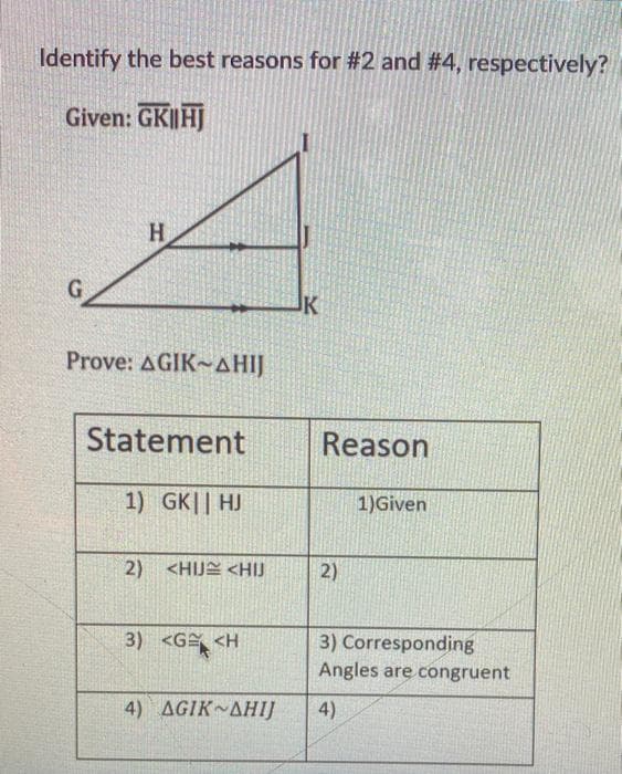 Identify the best reasons for #2 and #4, respectively?
Given: GK||HJ
H.
G
JK
Prove: AGIK~AHIJ
Statement
Reason
1) GK|| HJ
1)Given
2) <HIJE <HIJ
2)
3) <G <H
3) Corresponding
Angles are congruent
4) ΔGIKν ΔΗ!
4)
