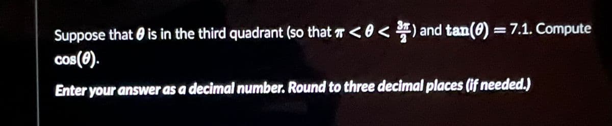 Suppose that is in the third quadrant (so that <0 < ³) and tan(0) = 7.1. Compute
cos(0).
Enter your answer as a decimal number. Round to three decimal places (if needed.)