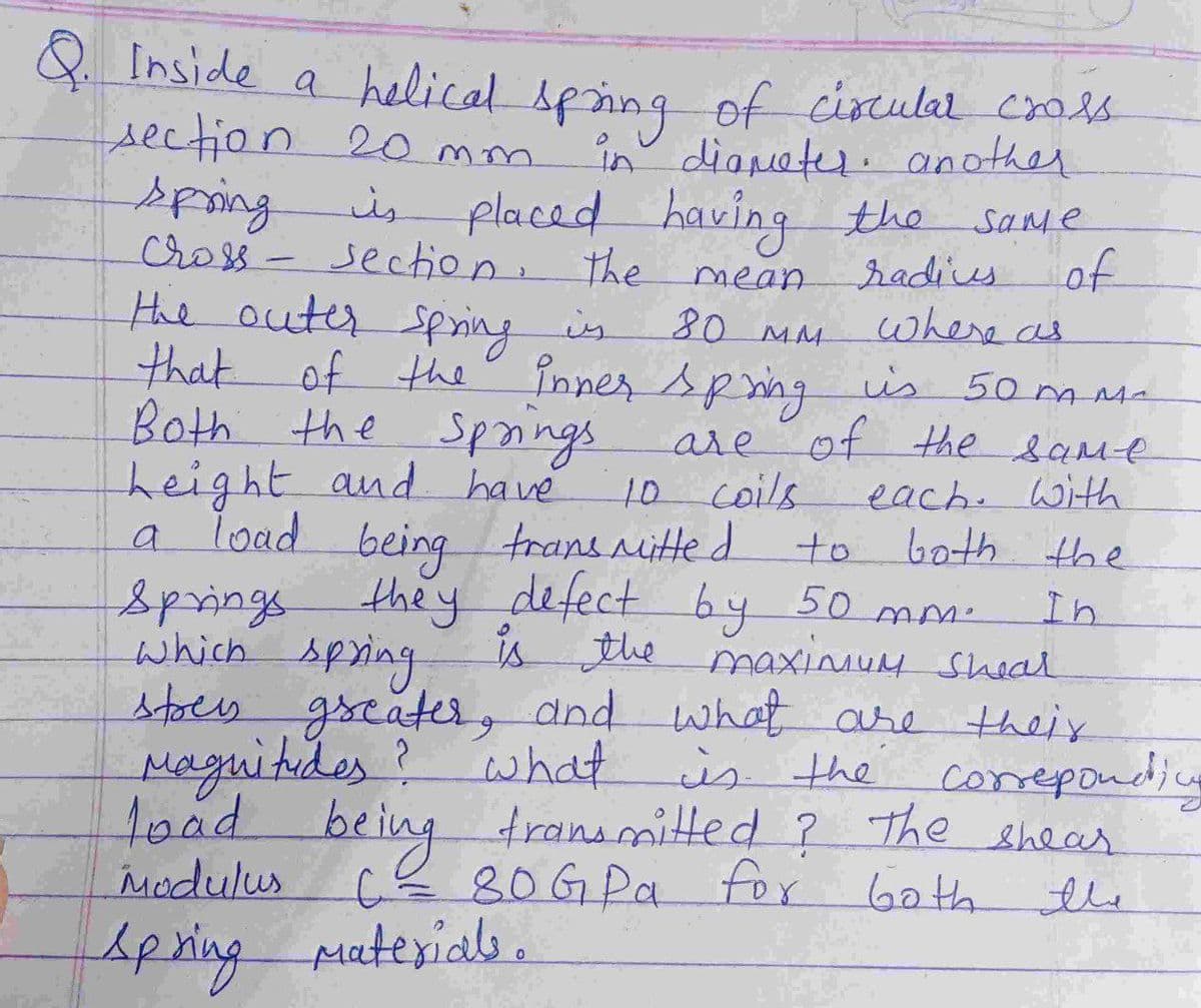 & Inside a helical sping of cioculal crols
in diameter. another
is placed having the
section 2o mm.
spring
Cross- section. the
Same
of
radies
where as
that of the Pnner spmng is 50 ms-
mean
the outer spring is
80 MM
is 50 m Ma
Both the Spnings
height and have
a load being trans nitte d
they defect
are
e of the same
10 coils
each. Witth
a
to
both the
by 50 mm-
is the maxinuM sheal
stoes gseater, dnd what are their
In
springs
which spring
Maguitides?
what is the coreponding
1oad being transmitted ? The shear
6ath the
Modulus
CE80G Pa
Apring puterials.
