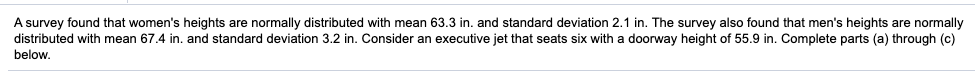 A survey found that women's heights are normally distributed with mean 63.3 in. and standard deviation 2.1 in. The survey also found that men's heights are normally
distributed with mean 67.4 in. and standard deviation 3.2 in. Consider an executive jet that seats six with a doorway height of 55.9 in. Complete parts (a) through (c)
below.
