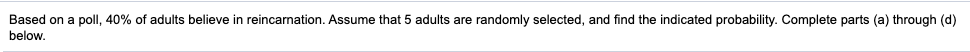 Based on a poll, 40% of adults believe in reincarnation. Assume that 5 adults are randomly selected, and find the indicated probability. Complete parts (a) through (d)
below.
